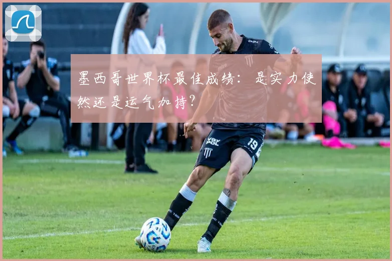 墨西哥世界杯最佳成绩:是实力使然还是运气加持?