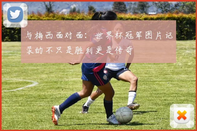 与梅西面对面:世界杯冠军图片记录的不只是胜利更是传奇