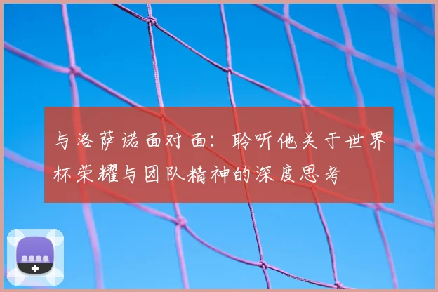 与洛萨诺面对面：聆听他关于世界杯荣耀与团队精神的深度思考