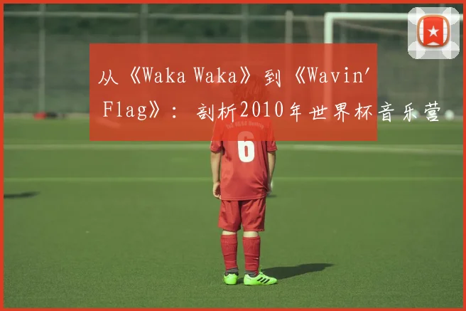 从《Waka Waka》到《Wavin' Flag》：剖析2010年世界杯音乐营销的成功策略