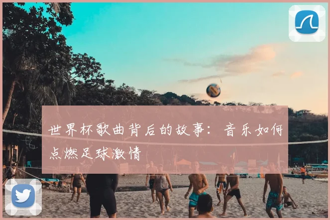 世界杯歌曲背后的故事：音乐如何点燃足球激情