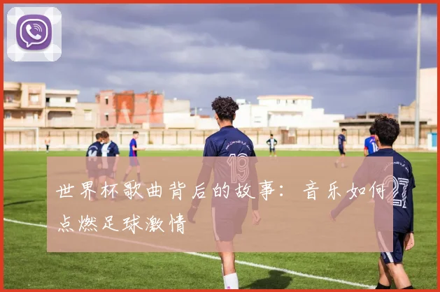 世界杯歌曲背后的故事：音乐如何点燃足球激情