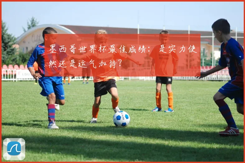 墨西哥世界杯最佳成绩:是实力使然还是运气加持?