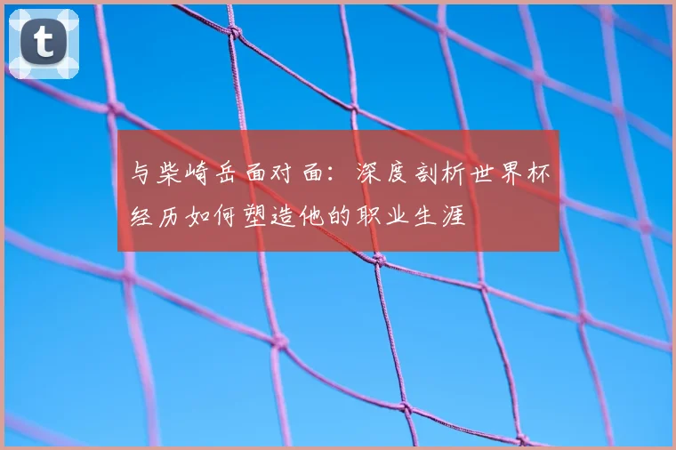 与柴崎岳面对面:深度剖析世界杯经历如何塑造他的职业生涯