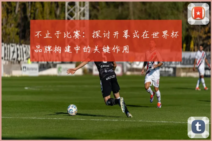 不止于比赛:探讨开幕式在世界杯品牌构建中的关键作用