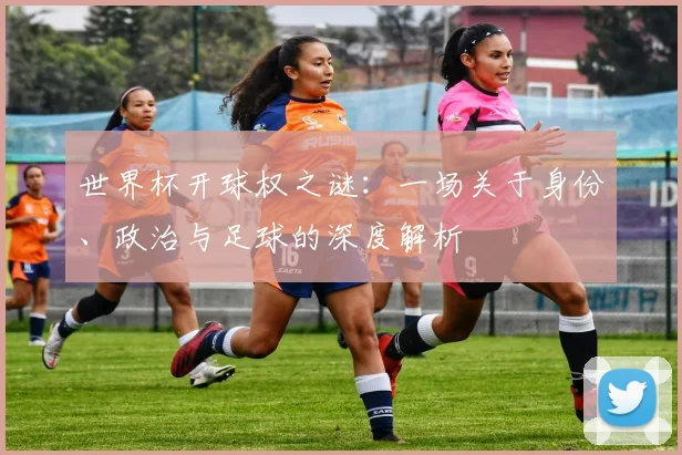世界杯开球权之谜：一场关于身份、政治与足球的深度解析