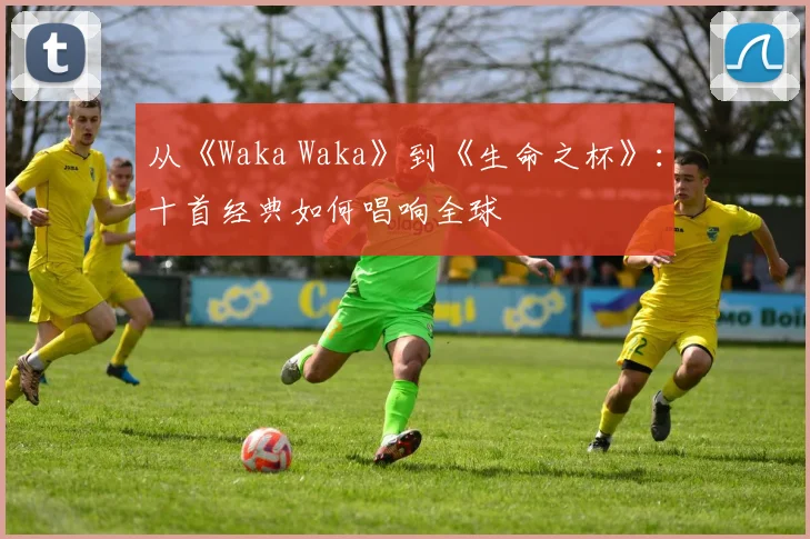 从《Waka Waka》到《生命之杯》:十首经典如何唱响全球
