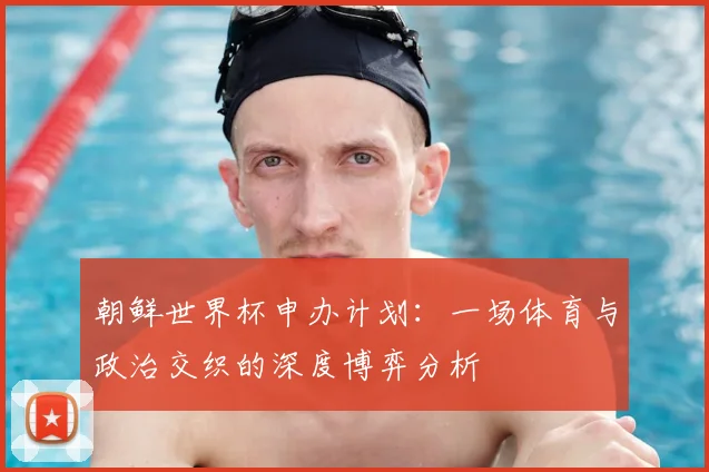 朝鲜世界杯申办计划:一场体育与政治交织的深度博弈分析
