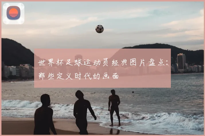 世界杯足球运动员经典图片盘点：那些定义时代的画面