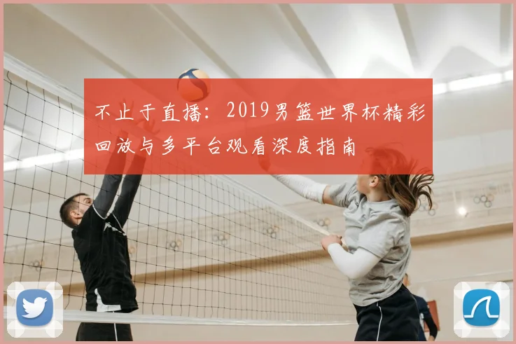 不止于直播：2019男篮世界杯精彩回放与多平台观看深度指南