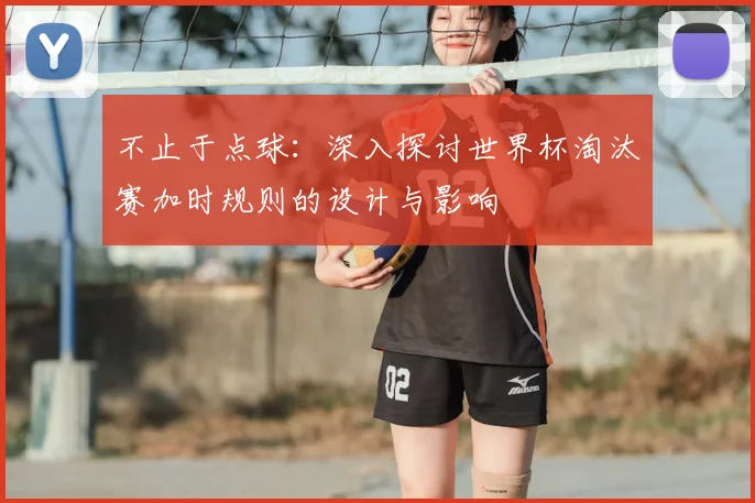 不止于点球:深入探讨世界杯淘汰赛加时规则的设计与影响
