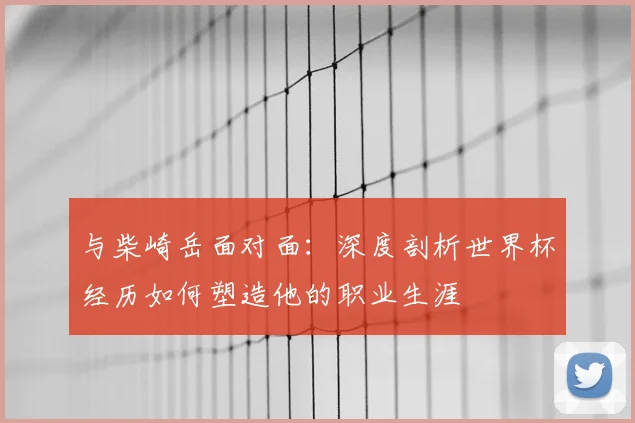 与柴崎岳面对面：深度剖析世界杯经历如何塑造他的职业生涯