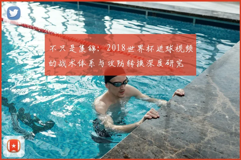 不只是集锦:2018世界杯进球视频的战术体系与攻防转换深度研究