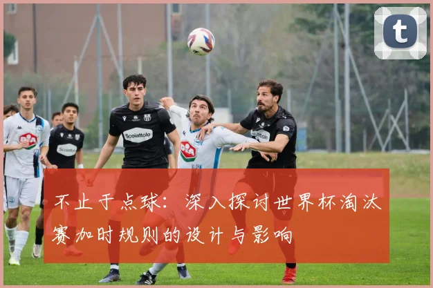 不止于点球：深入探讨世界杯淘汰赛加时规则的设计与影响