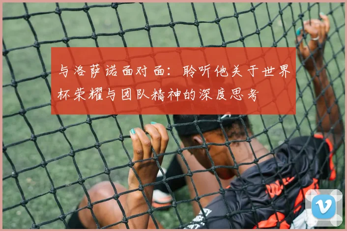与洛萨诺面对面：聆听他关于世界杯荣耀与团队精神的深度思考