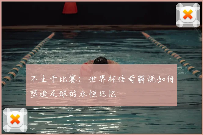 不止于比赛：世界杯传奇解说如何塑造足球的永恒记忆