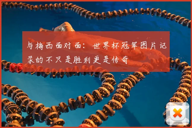 与梅西面对面：世界杯冠军图片记录的不只是胜利更是传奇