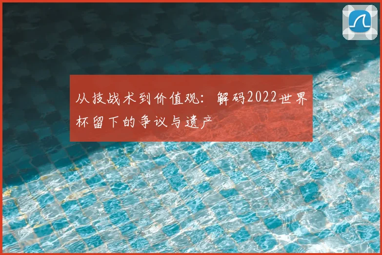 从技战术到价值观：解码2022世界杯留下的争议与遗产