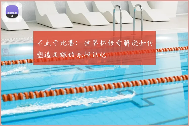 不止于比赛:世界杯传奇解说如何塑造足球的永恒记忆