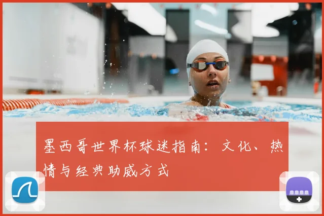 墨西哥世界杯球迷指南:文化、热情与经典助威方式