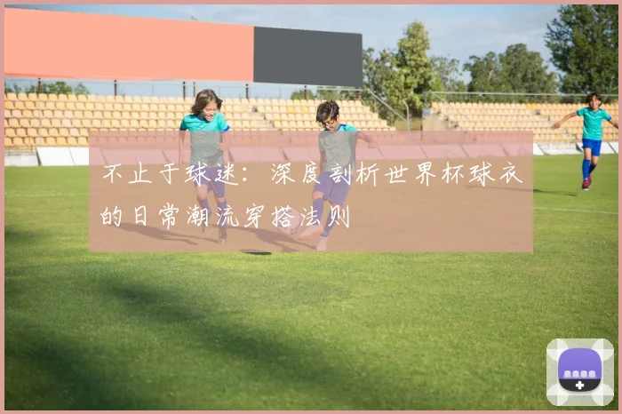 不止于球迷：深度剖析世界杯球衣的日常潮流穿搭法则