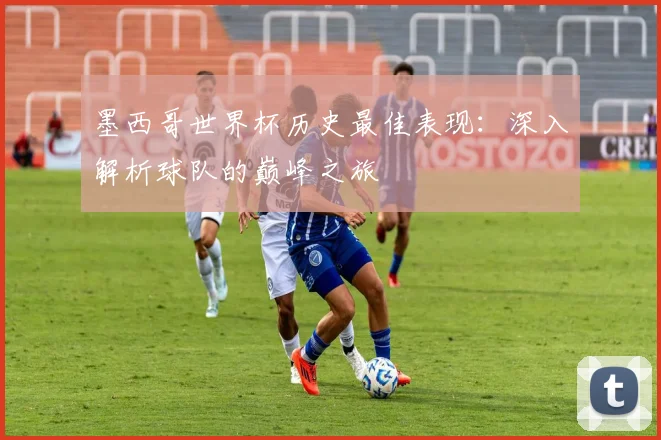 墨西哥世界杯历史最佳表现:深入解析球队的巅峰之旅