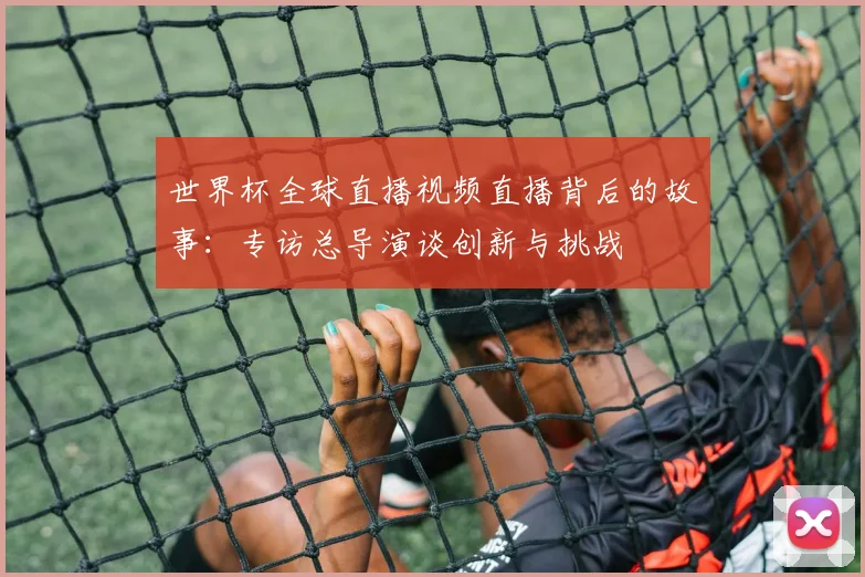 世界杯全球直播视频直播背后的故事：专访总导演谈创新与挑战