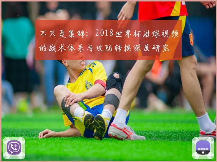 不只是集锦：2018世界杯进球视频的战术体系与攻防转换深度研究