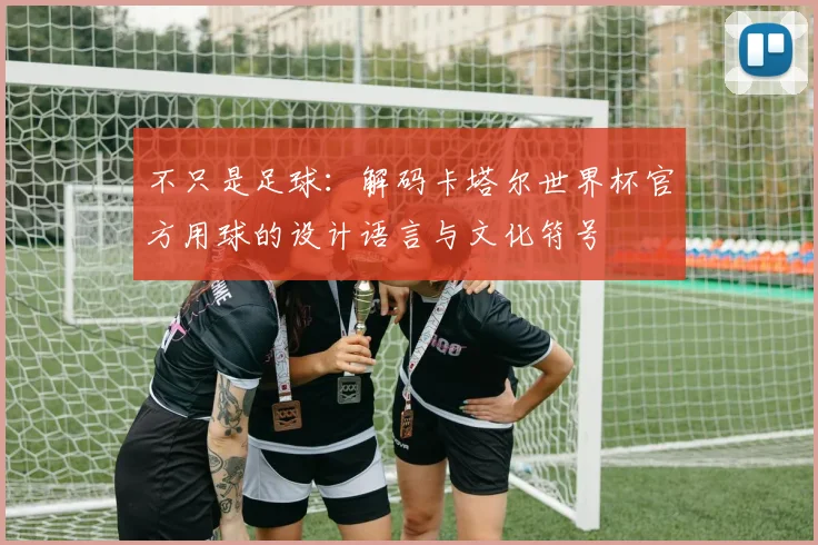 不只是足球：解码卡塔尔世界杯官方用球的设计语言与文化符号
