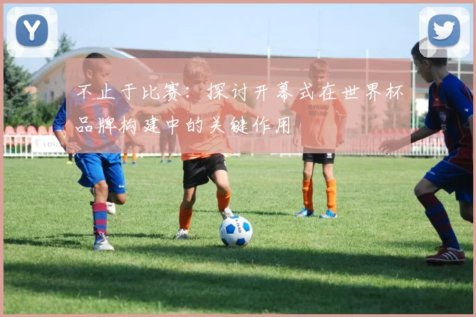不止于比赛：探讨开幕式在世界杯品牌构建中的关键作用