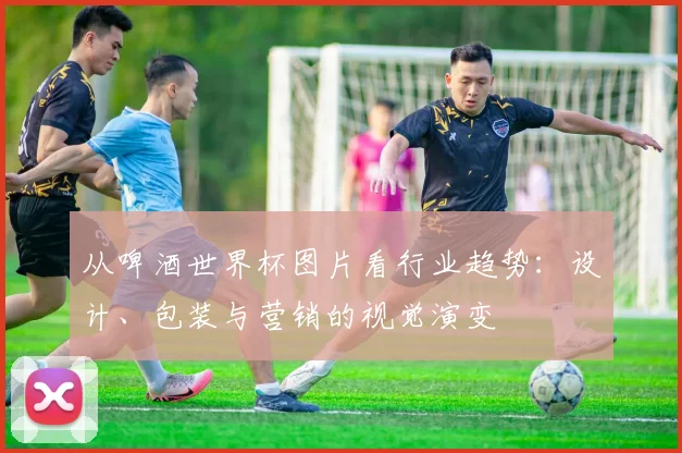 从啤酒世界杯图片看行业趋势：设计、包装与营销的视觉演变